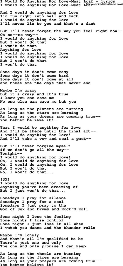 Lyrics for i would do anything for love - According to Ultimate Classic Rock, it was written by Meat Loaf's long-time collaborator Jim Steinman. "I'd Do Anything For Love (But I Won't Do That)" was the lead single from the album "Bat Out of Hell II." It would reach No. 1 on the charts and would go on to be featured in countless television shows, movies, and commercials over the years ...